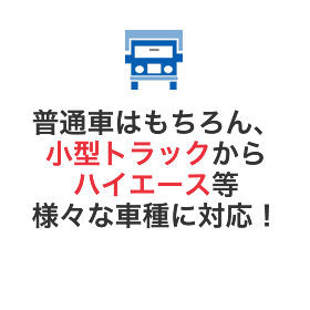 普通車はもちろん、小型トラックからハイエース等様々な車種に対応！
